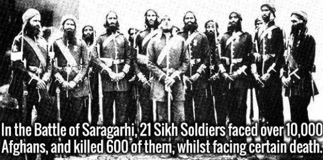 battle of saragarhi - In the Battle of Saragarhi 21 Sikh Soldiers faced over 10,000 Afghans, and killed 600 of them, whilst facing certain death.