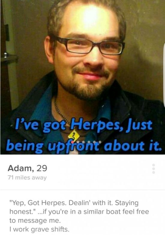 honest tinder profiles - I've got Herpes, Just being upfront about it. Adam, 29 71 miles away "Yep, Got Herpes. Dealin' with it. Staying honest." ...if you're in a similar boat feel free to message me. I work grave shifts.