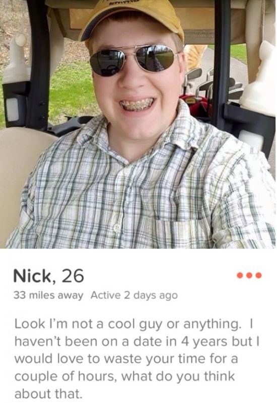 bold tinder bio - Nick, 26 33 miles away Active 2 days ago Look I'm not a cool guy or anything. I haven't been on a date in 4 years but I would love to waste your time for a couple of hours, what do you think about that.