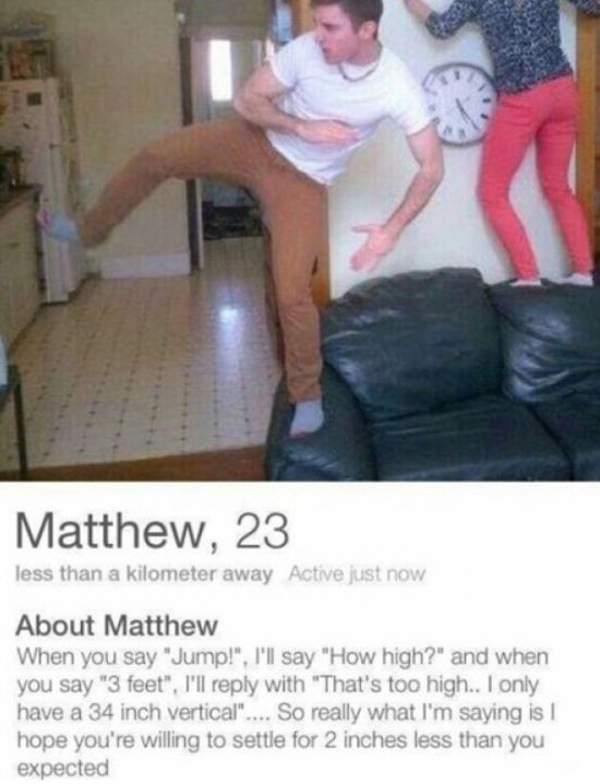 tinder pretty - Matthew, 23 less than a kilometer away Active just now About Matthew When you say "Jump!", I'll say "How high?" and when you say "3 feet", I'll with "That's too high.. I only have a 34 inch vertical".... So really what I'm saying is hope y