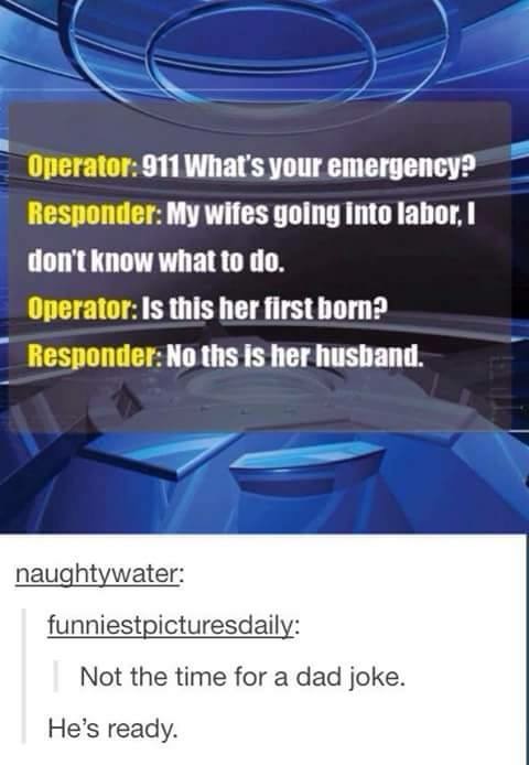 dad joke he's ready - Operator 911 What's your emergency? Responder My wifes going into labor. I don't know what to do. Operator Is this her first born Responder No ths is her husband. naughtywater funniestpicturesdaily Not the time for a dad joke. He's r
