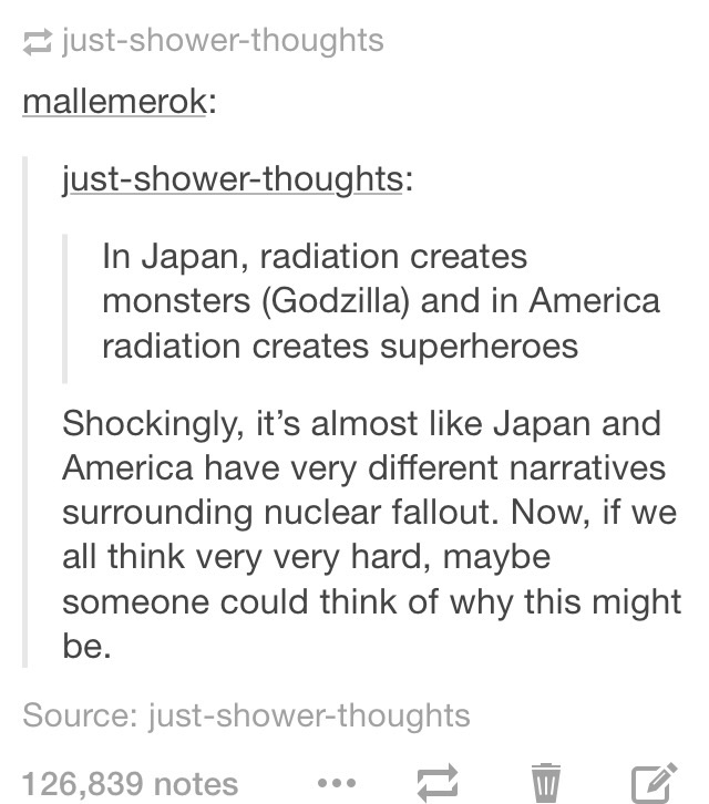 best tumblr posts all time - justshowerthoughts mallemerok justshowerthoughts In Japan, radiation creates monsters Godzilla and in America radiation creates superheroes Shockingly, it's almost Japan and America have very different narratives surrounding n