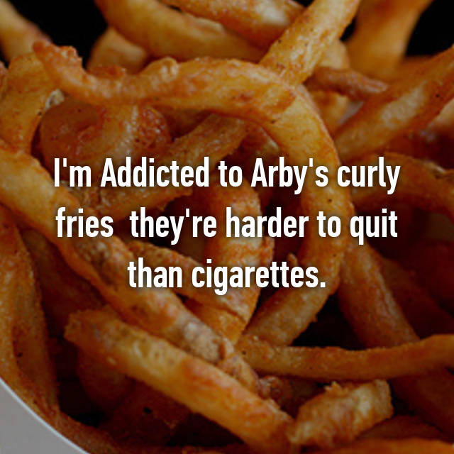 I'm Addicted to Arby's curly fries they're harder to quit than cigarettes.