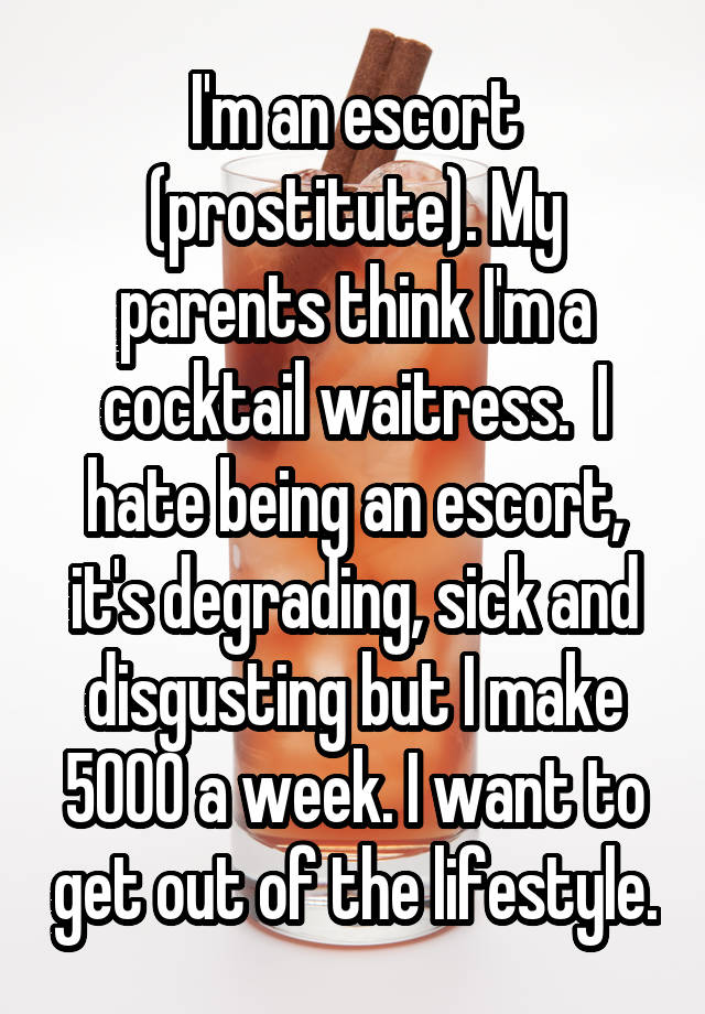 human behavior - Iman escort prostitute. My parents thinkima cocktail waitress. I hate being an escort it's degrading, sick and disgusting but I make 5000 a week. I want to get out of thelifestyle