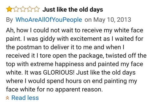 amazon reviews- document - Just the old days By Who Are AllOfYouPeople on Ah, how I could not wait to receive my white face paint. I was giddy with excitement as I waited for the postman to deliver it to me and when I received it I tore open the package, 