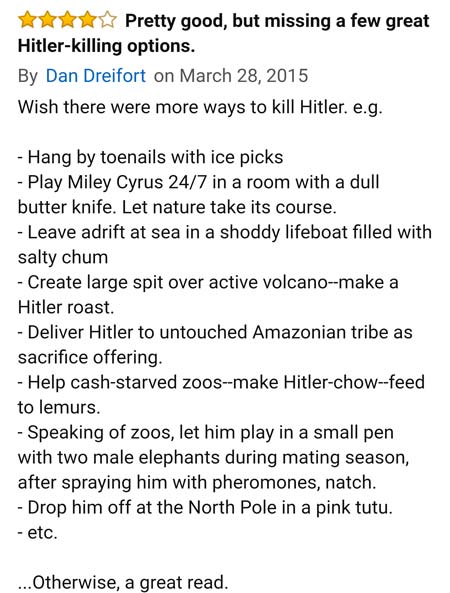 amazon reviews- Jehovah's Witnesses - Pretty good, but missing a few great Hitlerkilling options. By Dan Dreifort on Wish there were more ways to kill Hitler. e.g. Hang by toenails with ice picks Play Miley Cyrus 247 in a room with a dull butter knife. Le