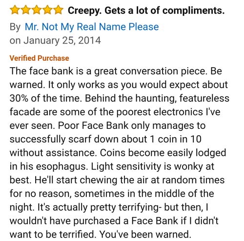 amazon reviews- angle - Creepy. Gets a lot of compliments. By Mr. Not My Real Name Please on Verified Purchase The face bank is a great conversation piece. Be warned. It only works as you would expect about 30% of the time. Behind the haunting, featureles