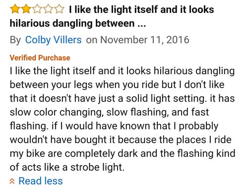 amazon reviews- document - I the light itself and it looks hilarious dangling between ... By Colby Villers on Verified Purchase I the light itself and it looks hilarious dangling between your legs when you ride but I don't that it doesn't have just a soli