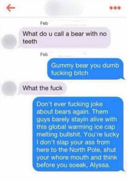 memes- do you call a bear with no teeth meme - Feb What do u call a bear with no teeth Feb Gummy bear you dumb fucking bitch What the fuck Don't ever fucking joke about bears again. Them guys barely stayin alive with this global warming ice cap melting bu
