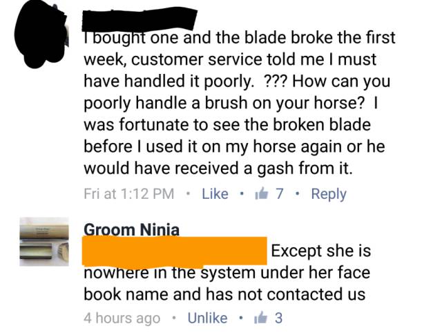 document - I bought one and the blade broke the first week, customer service told me I must have handled it poorly. ??? How can you poorly handle a brush on your horse? | was fortunate to see the broken blade before I used it on my horse again or he would