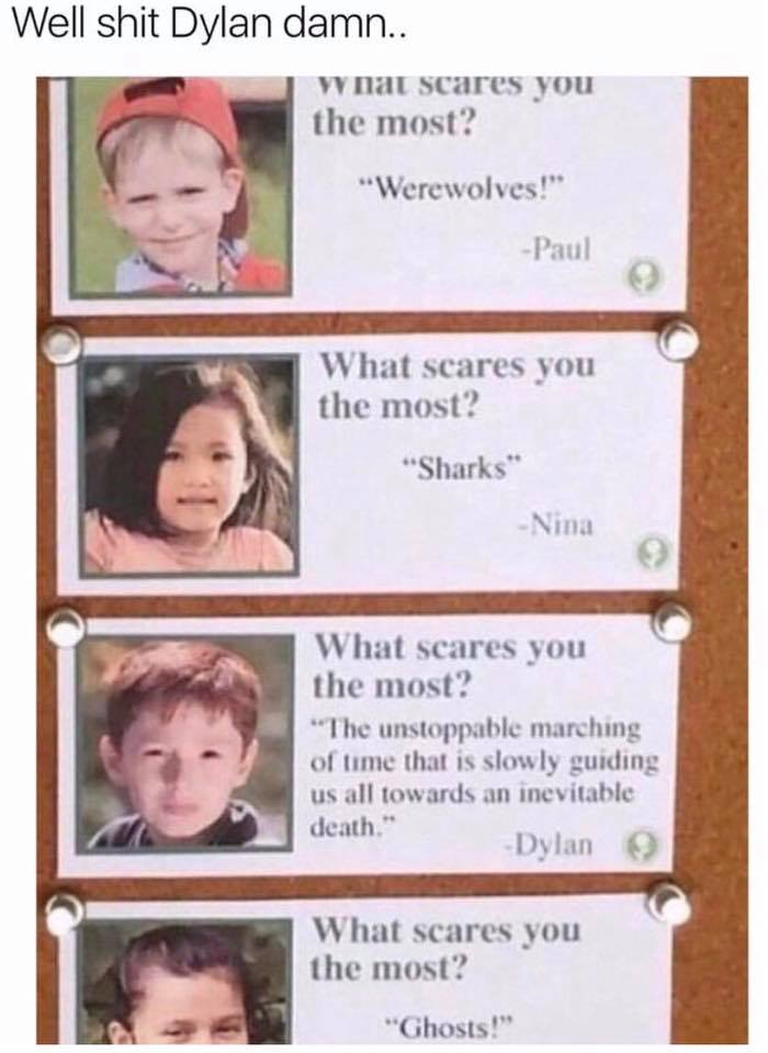 scares you the most dylan - Well shit Dylan damn.. what scares you the most? "Werewolves!" Paulo What scares you the most? "Sharks" Nina What scares you the most? "The unstoppable marching of time that is slowly guiding us all towards an inevitable death.