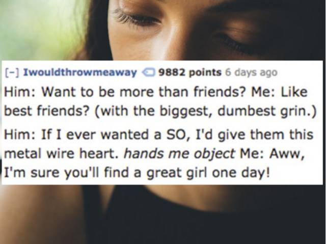 eyelash - Iwouldthrowmeaway 9882 points 6 days ago Him Want to be more than friends? Me best friends? with the biggest, dumbest grin. Him If I ever wanted a So, I'd give them this metal wire heart. hands me object Me Aww, I'm sure you'll find a great girl