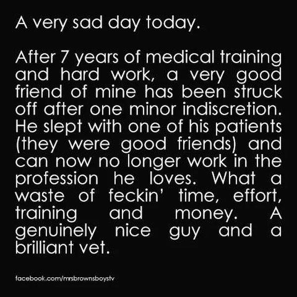 after 7 years of medical training and hard work joke - A very sad day today. After 7 years of medical training and hard work, a very good friend of mine has been struck off after one minor indiscretion. He slept with one of his patients they were good fri