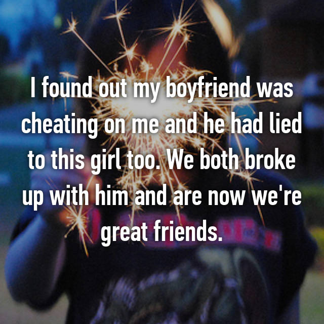 Boyfriend - I found out my boyfriend was cheating on me and he had lied to this girl too. We both broke up with him and are now we're great friends.