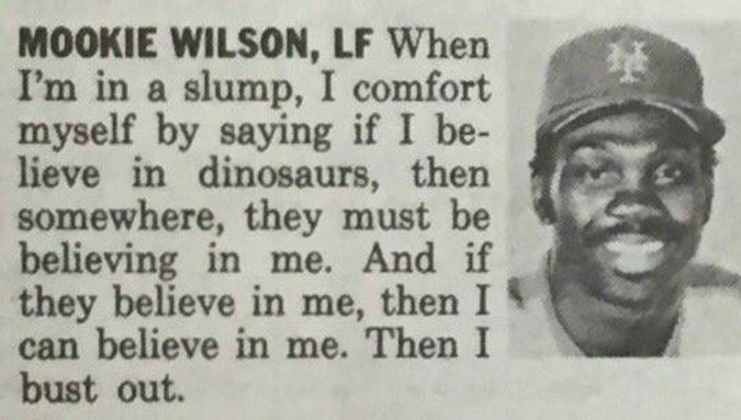 human behavior - Mookie Wilson, Lf When I'm in a slump, I comfort myself by saying if I be lieve in dinosaurs, then somewhere, they must be believing in me. And if they believe in me, then I can believe in me. Then I bust out.
