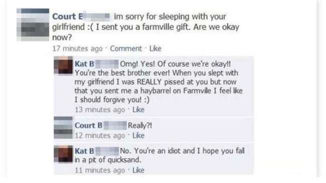 caught cheating on facebook - Court im sorry for sleeping with your girlfriend I sent you a farmville gift. Are we okay now? 17 minutes ago Comment Kat B Omg! Yes! Of course we're okay!! You're the best brother ever! When you slept with my girlfriend I wa
