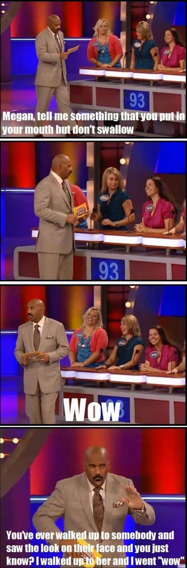 game show funny - 93 Megan, tell me something that you put in your mouth but don't swallow 93 Wow Youve ever walked up to somebody and saw the look on their face and you just know? I walked up to her and I went "wow".