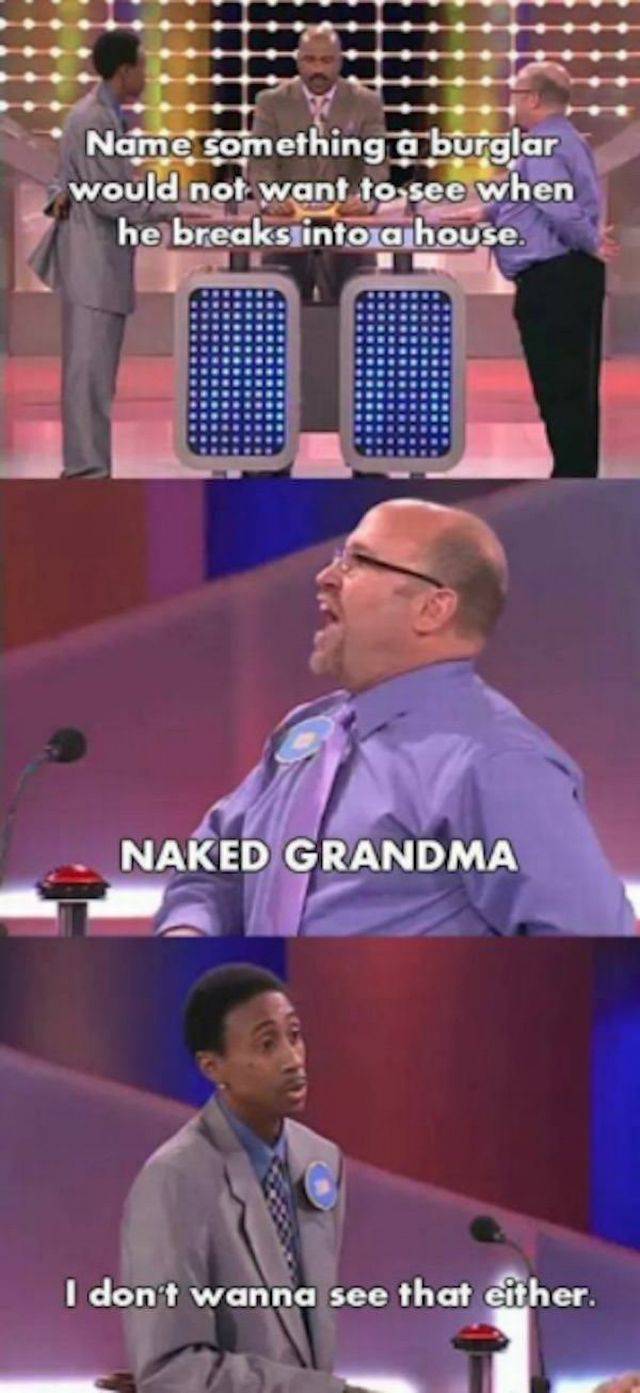 worst game show answers - Name something a burglar would not want to see when he breaks into a house. Naked Grandma I don't wanna see that either.