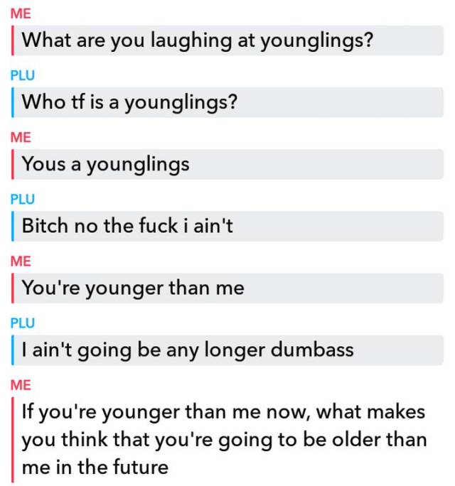 you you you you you - Me | What are you laughing at younglings? Plu Who tf is a younglings? Me Yous a younglings Plu Bitch no the fuck i ain't Me You're younger than me Plu I ain't going be any longer dumbass Me If you're younger than me now, what makes I