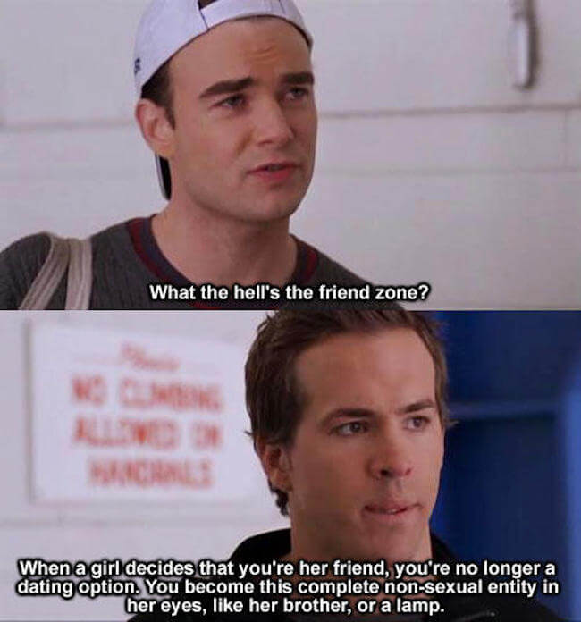 ryan reynolds friend zone - What the hell's the friend zone? Ch When a girl decides that you're her friend, you're no longer a dating option. You become this complete nonsexual entity in her eyes, her brother, or a lamp.