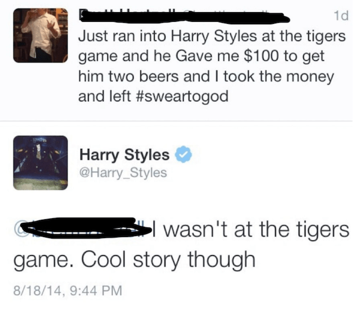 quit your bullshit - Just ran into Harry Styles at the tigers game and he gave me $100 to get him two beers and I took the money and left Harry Styles Styles 3 wasn't at the tigers game. Cool story though