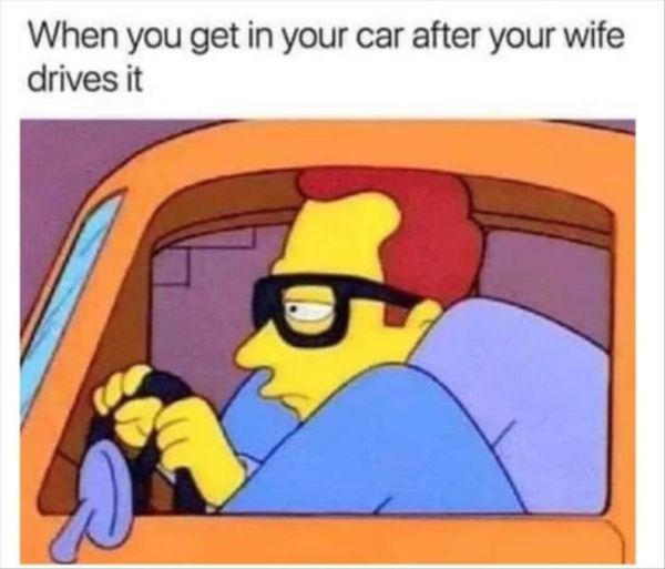 you get in your car after your wife drives it - When you get in your car after your wife drives it