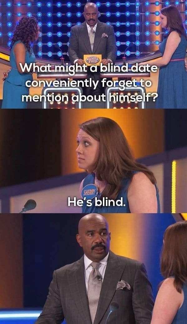 family feud funny - What might a blind date conveniently forget to mention about himself? Sherry He's blind.