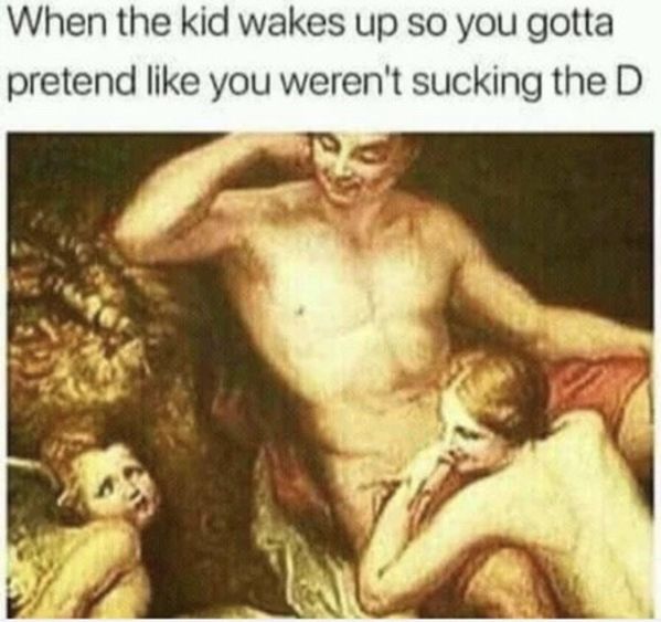 When the kid wakes up so you gotta pretend you weren't sucking the D