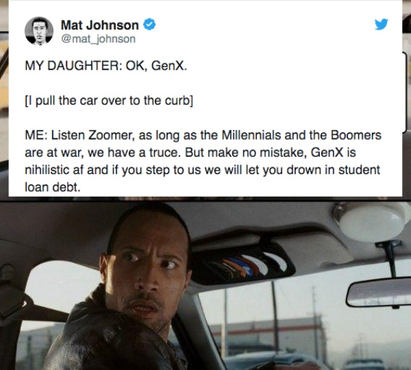 your day meme - Mat Johnson My Daughter Ok, GenX. l pull the car over to the curb Me Listen Zoomer, as long as the Millennials and the Boomers are at war, we have a truce. But make no mistake, GenX is nihilistic af and if you step to us we will let you dr
