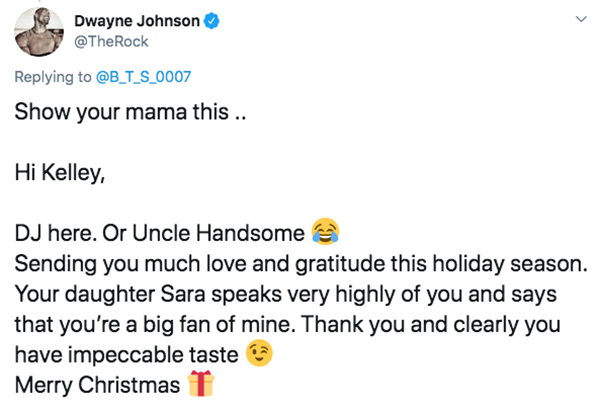 angle - Dwayne Johnson Show your mama this .. Hi Kelley, Dj here. Or Uncle Handsome Sending you much love and gratitude this holiday season. Your daughter Sara speaks very highly of you and says that you're a big fan of mine. Thank you and clearly you hav