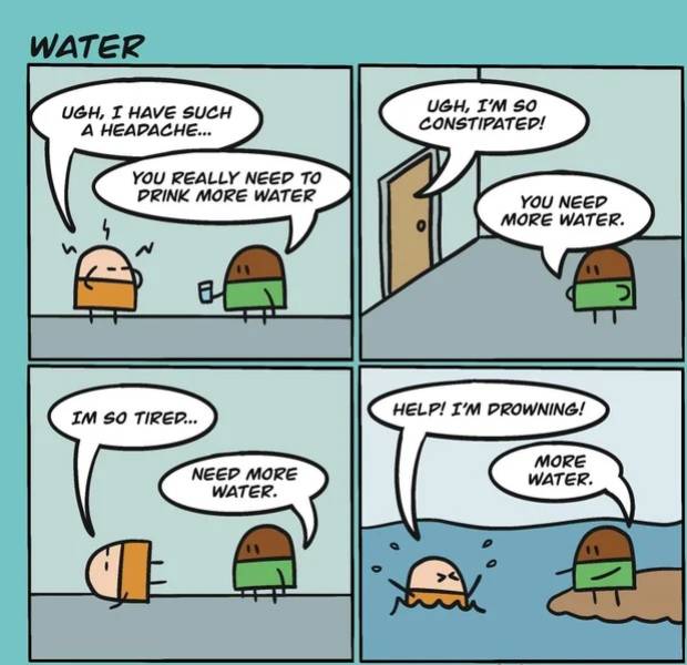 comics - Water Ugh, I Have Such A Headache... Ugh, I'M So Constipated! You Really Need To Drink More Water You Need More Water. Im So Tired... Help! I'M Drowning! Need More Water. More Water.
