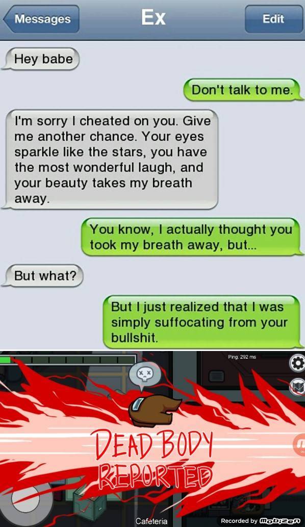 funny - Messages Ex Edit Hey babe Don't talk to me. I'm sorry I cheated on you. Give me another chance. Your eyes sparkle the stars, you have the most wonderful laugh, and your beauty takes my breath away. You know, I actually thought you took my breath a