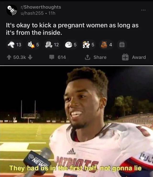 they had us in the first half meme - 5 NEwis in the first half, not gonna lie rShowerthoughts uhash255 11h It's okay to kick a pregnant women as long as it's from the inside. 13 5 12 5 5 4 614 Award They had