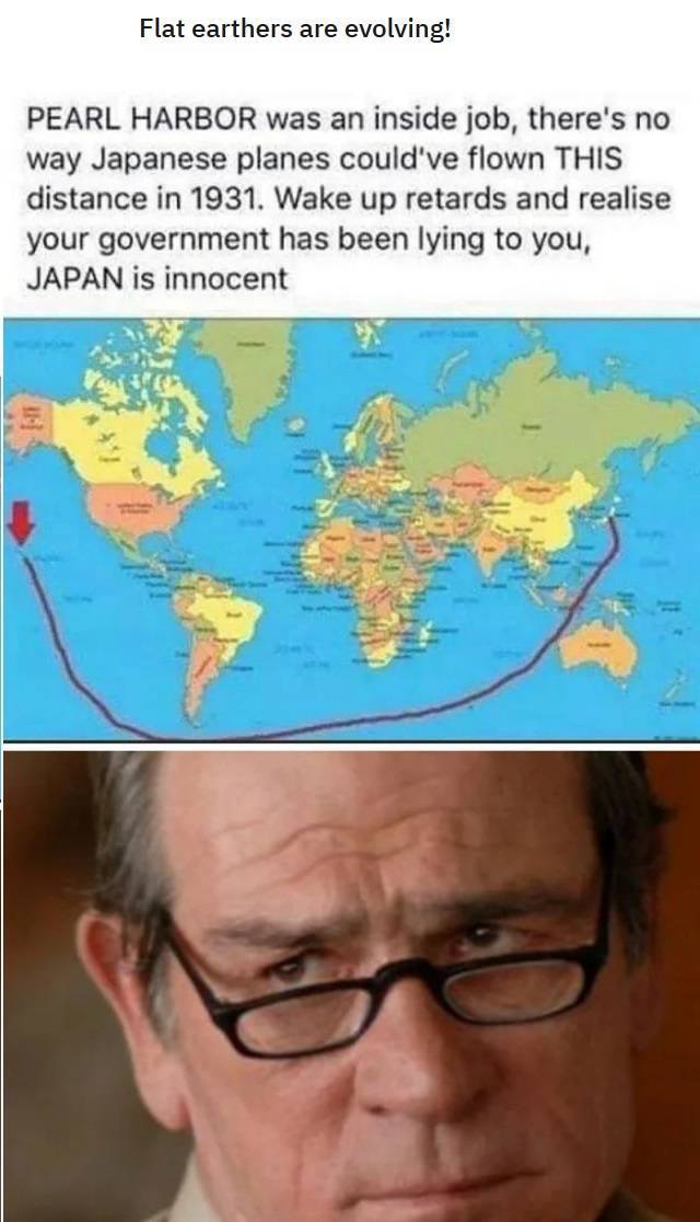 tommy lee jones look - Flat earthers are evolving! Pearl Harbor was an inside job, there's no way Japanese planes could've flown This distance in 1931. Wake up retards and realise your government has been lying to you, Japan is innocent