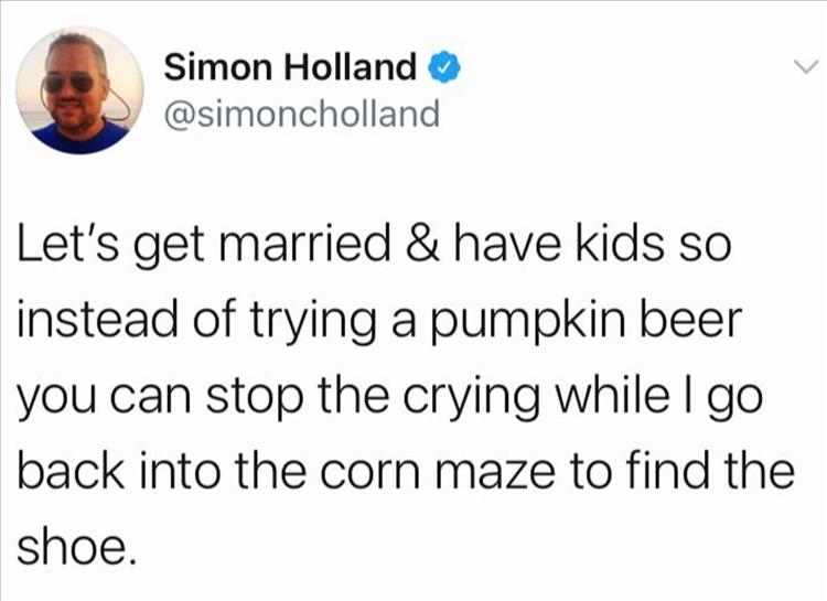 Simon Holland Let's get married & have kids so instead of trying a pumpkin beer you can stop the crying while I go back into the corn maze to find the shoe.