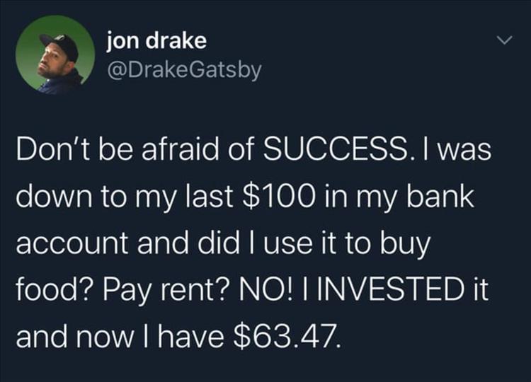 jon drake Don't be afraid of Success. I was down to my last $100 in my bank account and did I use it to buy food? Pay rent? No! I Invested it and now I have $63.47.