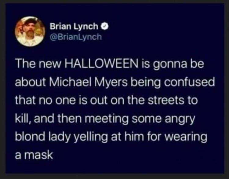 atmosphere - Brian Lynch The new Halloween is gonna be about Michael Myers being confused that no one is out on the streets to kill, and then meeting some angry blond lady yelling at him for wearing a mask