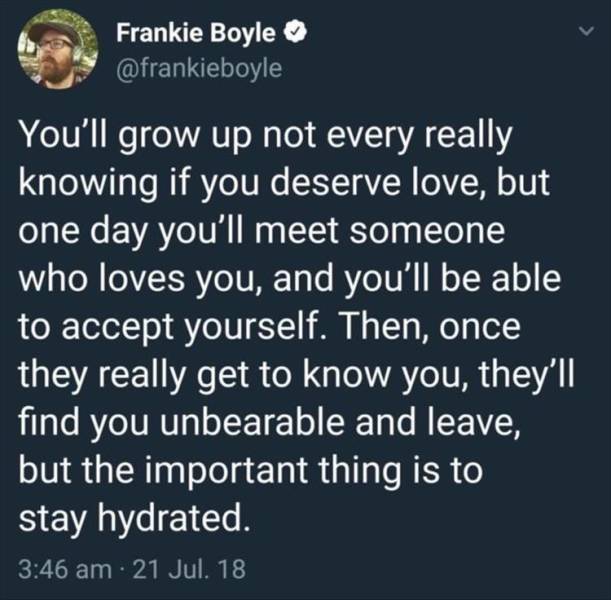 showering at your girlfriends house - Frankie Boyle You'll grow up not every really knowing if you deserve love, but one day you'll meet someone who loves you, and you'll be able to accept yourself. Then, once they really get to know you, they'll find you