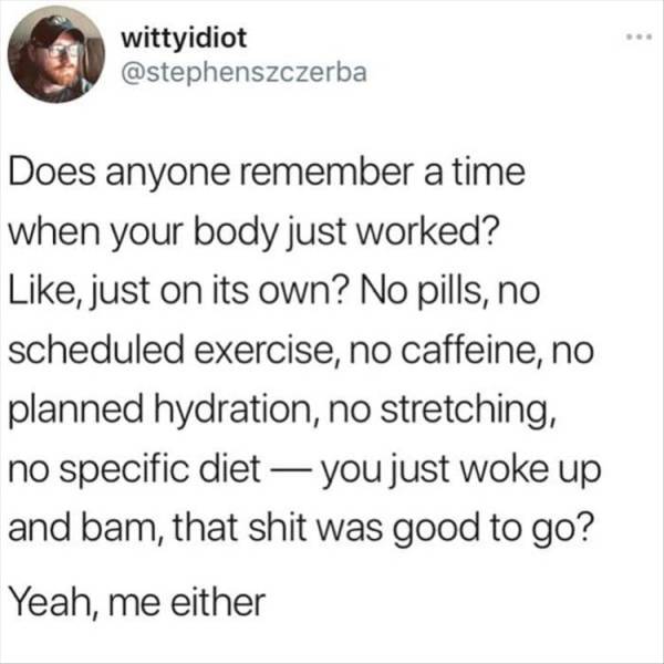 paper - wittyidiot Does anyone remember a time when your body just worked? , just on its own? No pills, no scheduled exercise, no caffeine, no planned hydration, no stretching, no specific diet you just woke up and bam, that shit was good to go? Yeah, me 