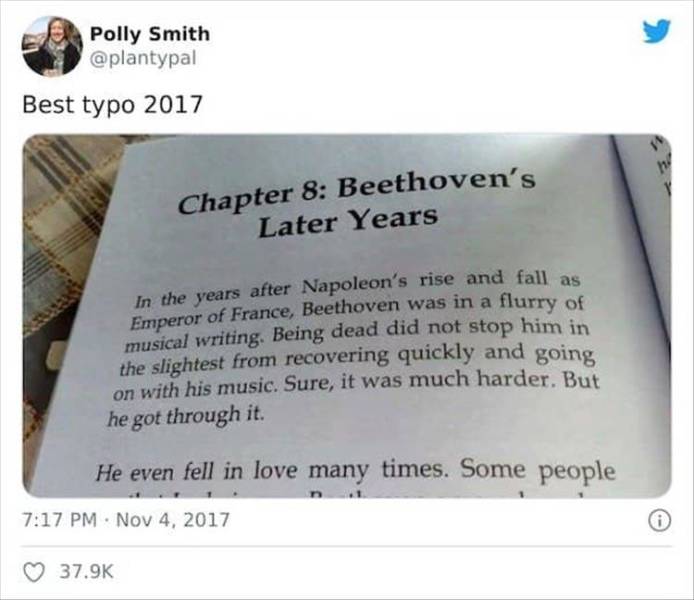 document - Polly Smith Best typo 2017 Chapter 8 Beethoven's Later Years In the years after Napoleon's rise and fall as Emperor of France, Beethoven was in a flurry of musical writing. Being dead did not stop him in the slightest from recovering quickly an