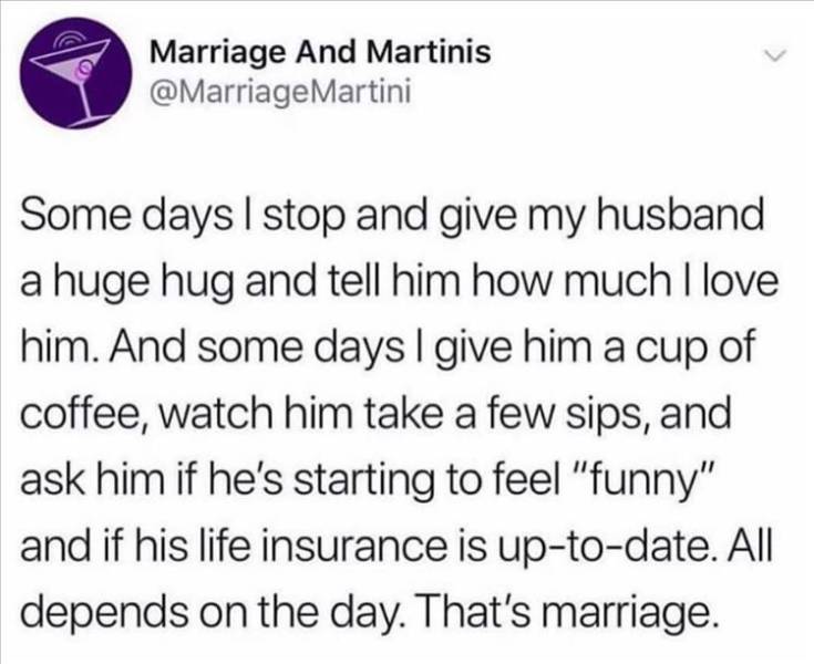 quotes - Marriage And Martinis Martini Some days I stop and give my husband a huge hug and tell him how much I love him. And some days I give him a cup of coffee, watch him take a few sips, and ask him if he's starting to feel "funny" and if his life insu