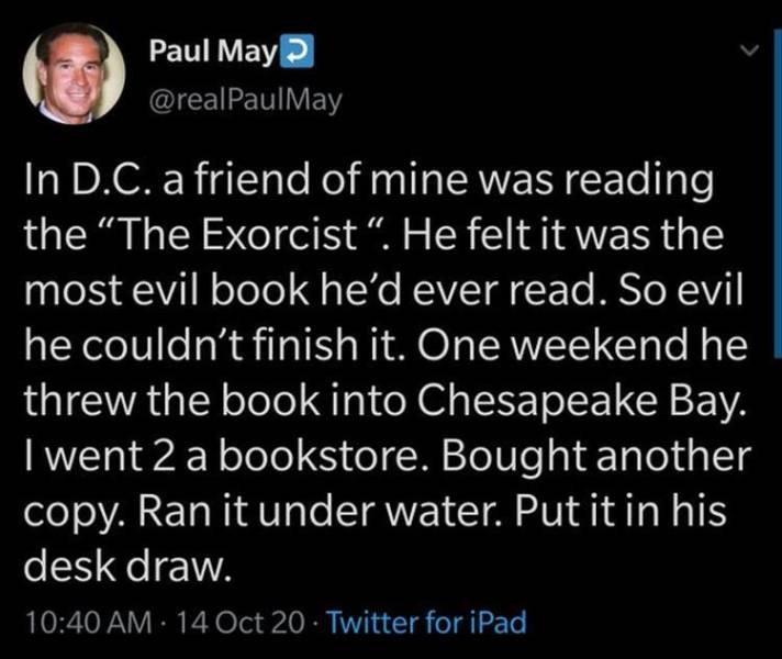atmosphere - Paul May In D.C. a friend of mine was reading the "The Exorcist". He felt it was the most evil book he'd ever read. So evil he couldn't finish it. One weekend he threw the book into Chesapeake Bay. I went 2 a bookstore. Bought another copy. R