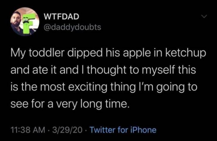 its been a blessing being home - Wtfdad My toddler dipped his apple in ketchup and ate it and I thought to myself this is the most exciting thing I'm going to see for a very long time. 32920 Twitter for iPhone