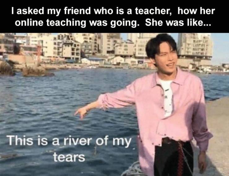 I asked my friend who is a teacher, how her online teaching was going. She was ... This is a river of my tears