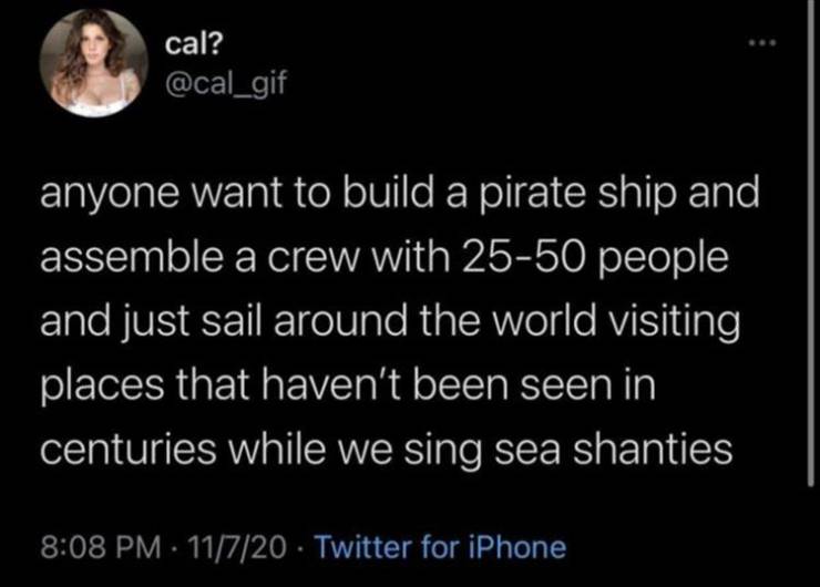 atmosphere - cal? anyone want to build a pirate ship and assemble a crew with 2550 people and just sail around the world visiting places that haven't been seen in centuries while we sing sea shanties 11720 Twitter for iPhone