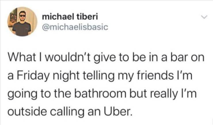 paper - michael tiberi What I wouldn't give to be in a bar on a Friday night telling my friends I'm going to the bathroom but really I'm outside calling an Uber.