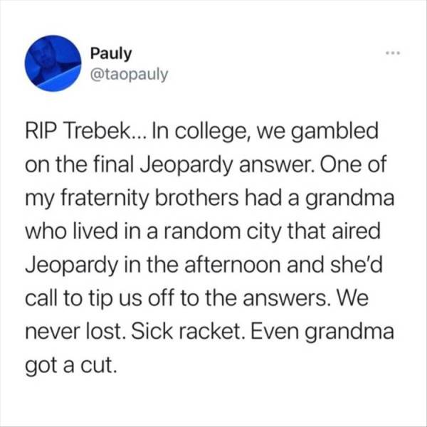 paper - Pauly Rip Trebek... In college, we gambled on the final Jeopardy answer. One of my fraternity brothers had a grandma who lived in a random city that aired Jeopardy in the afternoon and she'd call to tip us off to the answers. We never lost. Sick r