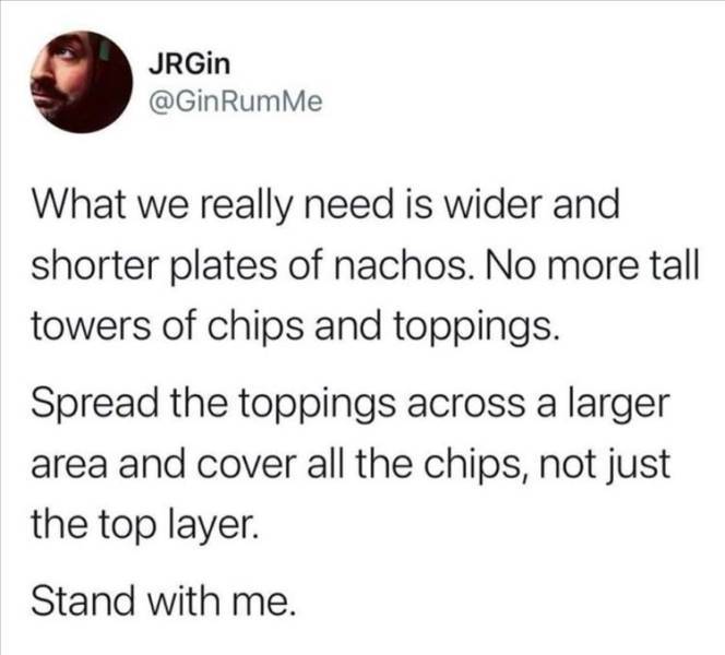 there is no list and i won t watch that movie - JRGin Rum Me What we really need is wider and shorter plates of nachos. No more tall towers of chips and toppings Spread the toppings across a larger area and cover all the chips, not just the top layer. Sta