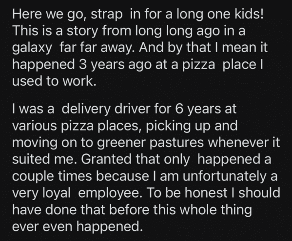 angle - Here we go, strap in for a long one kids! This is a story from long long ago in a galaxy far far away. And by that I mean it happened 3 years ago at a pizza place | used to work. I was a delivery driver for 6 years at various pizza places, picking