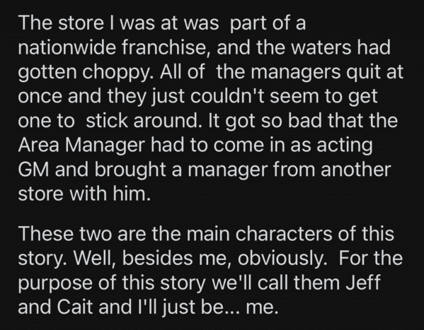 angle - The store I was at was part of a nationwide franchise, and the waters had gotten choppy. All of the managers quit at once and they just couldn't seem to get one to stick around. It got so bad that the Area Manager had to come in as acting Gm and b
